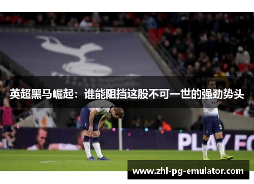英超黑马崛起:谁能阻挡这股不可一世的强劲势头 英超黑马崛起:谁能阻挡这股不可一世的强劲势头