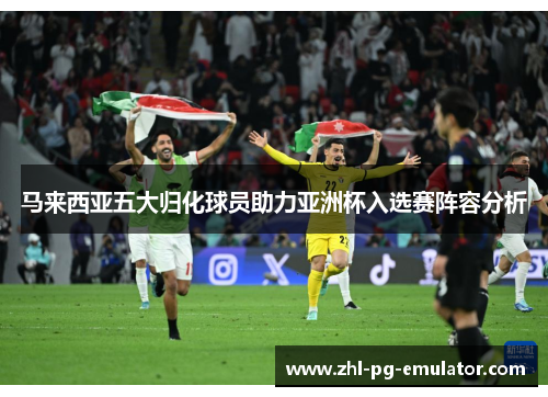 马来西亚五大归化球员助力亚洲杯入选赛阵容分析 马来西亚五大归化球员助力亚洲杯入选赛阵容分析