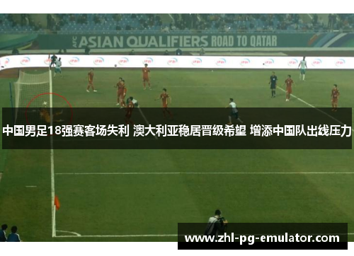 中国男足18强赛客场失利 澳大利亚稳居晋级希望 增添中国队出线压力 中国男足18强赛客场失利 澳大利亚稳居晋级希望 增添中国队出线压力